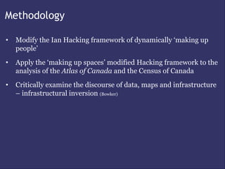 Methodology

•   Modify the Ian Hacking framework of dynamically ‘making up
    people’
•   Apply the ‘making up spaces’ modified Hacking framework to the
    analysis of the Atlas of Canada and the Census of Canada
•   Critically examine the discourse of data, maps and infrastructure
    – infrastructural inversion (Bowker)
 