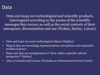 Data
 Data and maps are technological and scientific products,
   interrogated according to the norms of the scientific
 messages they convey as well as the social contexts of their
emergence, dissemination and use (Pickles, Harley, Latour).


• Data and maps are socio-technological objects (Hughes)
• Maps & data are knowledge representations, inscriptions and immutable
  mobiles (Latour)
• Maps and data are arrangements of “facts within a specific cultural
  perspective” (Harley)
• Atlas of Canada and Census of Canada are infrastructural work (Curtis)
 