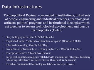 Data Infrastructures
 Technopolitical Regime – grounded in institutions, linked sets
  of people, engineering and industrial practices, technological
 artifacts, political programs and institutional ideologies which
  act together to govern technological development and pursue
                        technopolitics (Hetch)

• Story telling system (Kim & Ball-Rokeach)
• Implicated in the “cultural construction of space” (Dourish & Bell)
• Information ecology (Nardy & O’Day)
• Properties of infrastructure – ethnographic view (Star & Ruhleder)
• Inscription devices & black box (Latour)
• Large technopolitical regimes (Hetch) with momentum (Hughes, Feenberg)
  exhibiting infrastructural determinism (Lauriault & Lenczner)
• Invisible, human built technological fabric of society (Hayes)
 