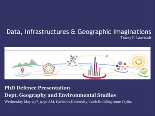 Data, Infrastructures & Geographic Imaginations
                                                                   Tracey P. Lauriault




PhD Defence Presentation
Dept. Geography and Environmental Studies
Wednesday May 23rd, 9:30 AM, Carleton University, Loeb Building room D382.
 