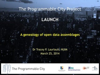 A genealogy of open data assemblages
Dr Tracey P. Lauriault, NUIM
March 25, 2014
The Programmable City Project
LAUNCH
 