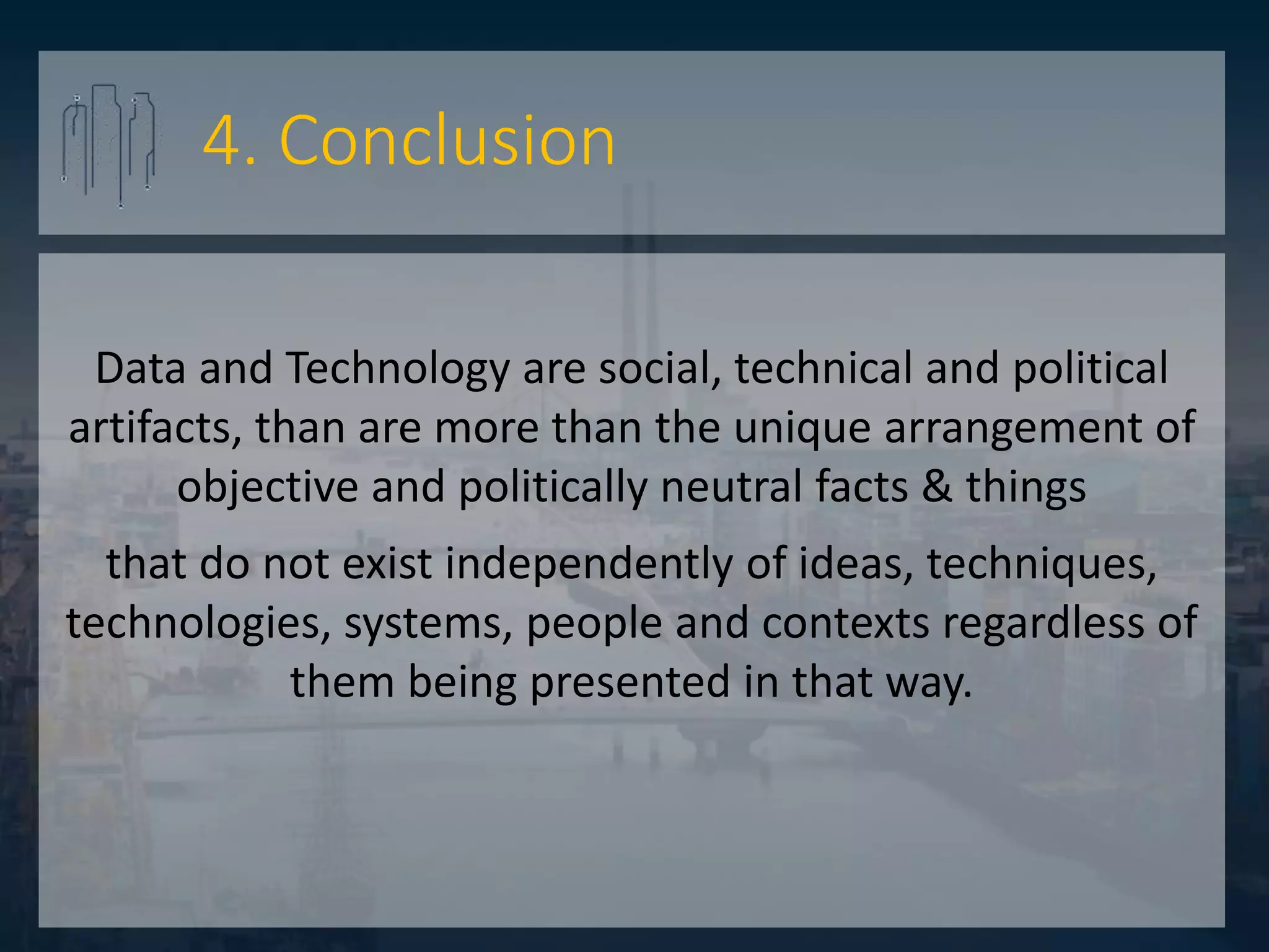 4. Conclusion
Data and Technology are social, technical and political
artifacts, than are more than the unique arrangement of
objective and politically neutral facts & things
that do not exist independently of ideas, techniques,
technologies, systems, people and contexts regardless of
them being presented in that way.
 