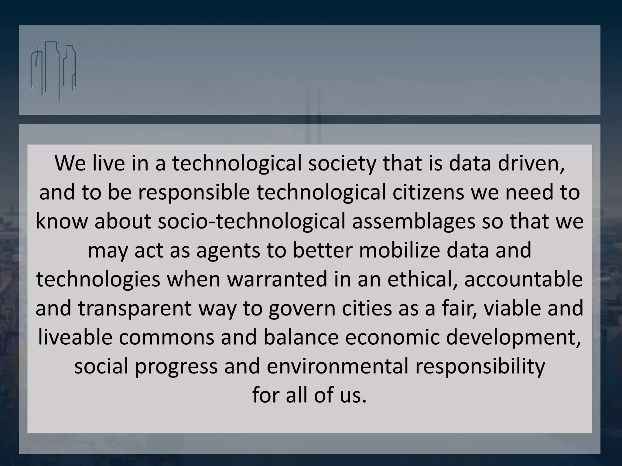 We live in a technological society that is data driven,
and to be responsible technological citizens we need to
know about socio-technological assemblages so that we
may act as agents to better mobilize data and
technologies when warranted in an ethical, accountable
and transparent way to govern cities as a fair, viable and
liveable commons and balance economic development,
social progress and environmental responsibility
for all of us.
 