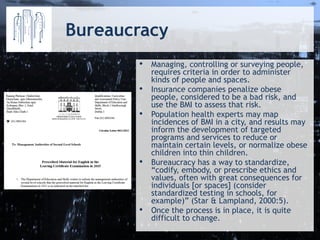 Bureaucracy 
•Managing, controlling or surveying people, requires criteria in order to administer kinds of people and spaces. 
•Insurance companies penalize obese people, considered to be a bad risk, and use the BMI to assess that risk. 
•Population health experts may map incidences of BMI in a city, and results may inform the development of targeted programs and services to reduce or maintain certain levels, or normalize obese children into thin children. 
•Bureaucracy has a way to standardize, “codify, embody, or prescribe ethics and values, often with great consequences for individuals [or spaces] (consider standardized testing in schools, for example)” (Star & Lampland, 2000:5). 
•Once the process is in place, it is quite difficult to change.  