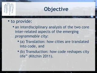Objective 
•to provide: 
•an interdisciplinary analysis of the two core inter-related aspects of the emerging programmable city: 
•(a) Translation: how cities are translated into code, and 
•(b) Transduction: how code reshapes city life” (Kitchin 2011).  