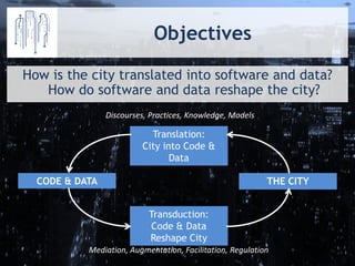 Objectives 
How is the city translated into software and data? How do software and data reshape the city? 
Translation: 
City into Code & Data 
Transduction: Code & Data Reshape City 
THE CITY 
CODE & DATA 
Discourses, Practices, Knowledge, Models 
Mediation, Augmentation, Facilitation, Regulation  