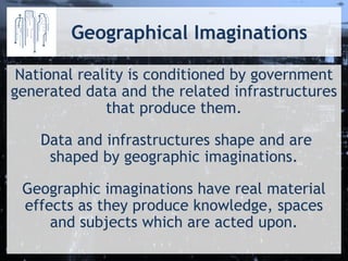 Geographical Imaginations 
National reality is conditioned by government generated data and the related infrastructures that produce them. 
Data and infrastructures shape and are shaped by geographic imaginations. 
Geographic imaginations have real material effects as they produce knowledge, spaces and subjects which are acted upon.  