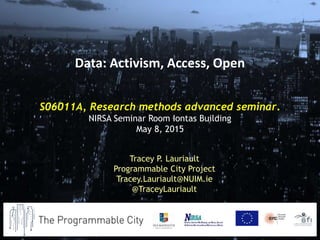 S06011A, Research methods advanced seminar.
NIRSA Seminar Room Iontas Building
May 8, 2015
Tracey P. Lauriault
Programmable City Project
Tracey.Lauriault@NUIM.ie
@TraceyLauriault
Data: Activism, Access, Open
 