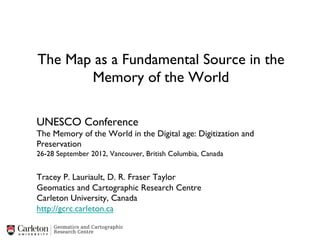 The Map as a Fundamental Source in the
       Memory of the World	


UNESCO Conference	

The Memory of the World in the Digital age: Digitization and
Preservation	

26-28 September 2012, Vancouver, British Columbia, Canada	

	

Tracey P. Lauriault, D. R. Fraser Taylor	

Geomatics and Cartographic Research Centre	

Carleton University, Canada	

http://gcrc.carleton.ca	

 