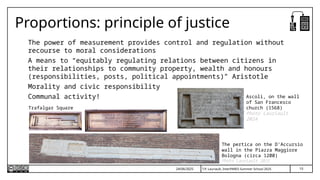 T.P. Lauriault, InterPARES Summer School 2025
Proportions: principle of justice
The power of measurement provides control and regulation without
recourse to moral considerations
A means to “equitably regulating relations between citizens in
their relationships to community property, wealth and honours
(responsibilities, posts, political appointments)” Aristotle
Morality and civic responsibility
Communal activity!
24/06/2025
Trafalgar Square
The pertica on the D’Accursio
wall in the Piazza Maggiore
Bologna (circa 1200)
Photo Lauriault 2025
Ascoli, on the wall
of San Francesco
church (1568)
Photo Lauriault
2024
10
 