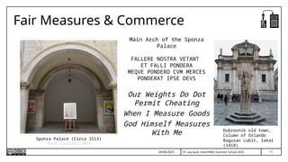 11
T.P. Lauriault, InterPARES Summer School 2025
Fair Measures & Commerce
Main Arch of the Sponza
Palace
FALLERE NOSTRA VETANT
ET FALLI PONDERA
MEQVE PONDERO CVM MERCES
PONDERAT IPSE DEVS
Our Weights Do Dot
Permit Cheating
When I Measure Goods
God Himself Measures
With Me
Sponza Palace (Circa 1513)
Photo Lauriault 2024
Dubrovnik old town,
Column of Orlando
Ragusan cubit, lakat
(1418)
24/06/2025
 