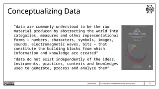 T.P. Lauriault, InterPARES Summer School 2025
Conceptualizing Data
“data are commonly understood to be the raw
material produced by abstracting the world into
categories, measures and other representational
forms – numbers, characters, symbols, images,
sounds, electromagnetic waves, bits – that
constitute the building blocks from which
information and knowledge are created”
“data do not exist independently of the ideas,
instruments, practices, contexts and knowledges
used to generate, process and analyze them”
24/06/2025 17
 