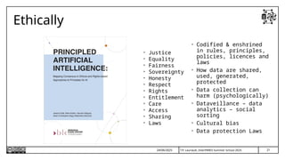 T.P. Lauriault, InterPARES Summer School 2025
Ethically
• Justice
• Equality
• Fairness
• Sovereignty
• Honesty
• Respect
• Rights
• Entitlement
• Care
• Access
• Sharing
• Laws
24/06/2025
• Codified & enshrined
in rules, principles,
policies, licences and
laws
• How data are shared,
used, generated,
protected
• Data collection can
harm (psychologically)
• Dataveillance – data
analytics – social
sorting
• Cultural bias
• Data protection Laws
21
 