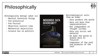 T.P. Lauriault, InterPARES Summer School 2025
Philosophically
Ontologically benign (what is)
• Neutral technical things
• Pre-analytical
• Pre-factual
• Objective realist view
• Mechanical objectivity
• Science has no politics
24/06/2025
• Epistemological units
(how we know)
• Data produce the world
• Data are more than
representations
• Not independent of
thought systems
• Data are social and
material
• We make the world to
enable data to
flourish
• Component of the real
and producer of the
real
24
 