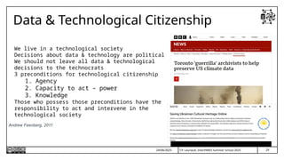 T.P. Lauriault, InterPARES Summer School 2025
Data & Technological Citizenship
We live in a technological society
Decisions about data & technology are political
We should not leave all data & technological
decisions to the technocrats
3 preconditions for technological citizenship
1. Agency
2. Capacity to act – power
3. Knowledge
Those who possess those preconditions have the
responsibility to act and intervene in the
technological society
Andrew Feenberg, 2011
24/06/2025 29
 