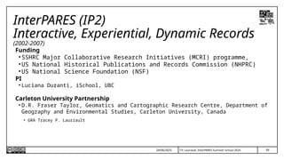 34
T.P. Lauriault, InterPARES Summer School 2025
InterPARES (IP2)
Interactive, Experiential, Dynamic Records
(2002-2007)
Funding
• SSHRC Major Collaborative Research Initiatives (MCRI) programme,
• US National Historical Publications and Records Commission (NHPRC)
• US National Science Foundation (NSF)
PI
• Luciana Duranti, iSchool, UBC
Carleton University Partnership
• D.R. Fraser Taylor, Geomatics and Cartographic Research Centre, Department of
Geography and Environmental Studies, Carleton University, Canada
• GRA Tracey P. Lauriault
24/06/2025
 