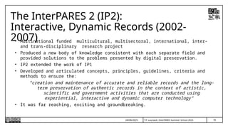 35
T.P. Lauriault, InterPARES Summer School 2025
The InterPARES 2 (IP2):
Interactive, Dynamic Records (2002-
2007)
• Multinational funded multicultural, multisectoral, international, inter-
and trans-disciplinary research project
• Produced a new body of knowledge consistent with each separate field and
provided solutions to the problems presented by digital preservation.
• IP2 extended the work of IP1
• Developed and articulated concepts, principles, guidelines, criteria and
methods to ensure the:
“creation and maintenance of accurate and reliable records and the long-
term preservation of authentic records in the context of artistic,
scientific and government activities that are conducted using
experiential, interactive and dynamic computer technology”
• It was far reaching, exciting and groundbreaking.
24/06/2025
 
