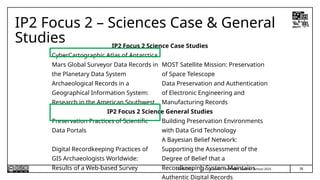 38
T.P. Lauriault, InterPARES Summer School 2025
IP2 Focus 2 – Sciences Case & General
Studies
24/06/2025
IP2 Focus 2 Science Case Studies
CyberCartographic Atlas of Antarctica
Mars Global Surveyor Data Records in
the Planetary Data System
MOST Satellite Mission: Preservation
of Space Telescope
Archaeological Records in a
Geographical Information System:
Research in the American Southwest
Data Preservation and Authentication
of Electronic Engineering and
Manufacturing Records
IP2 Focus 2 Science General Studies
Preservation Practices of Scientific
Data Portals
Building Preservation Environments
with Data Grid Technology
Digital Recordkeeping Practices of
GIS Archaeologists Worldwide:
Results of a Web-based Survey
A Bayesian Belief Network:
Supporting the Assessment of the
Degree of Belief that a
Recordkeeping System Maintains
Authentic Digital Records
 