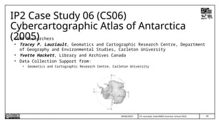 39
T.P. Lauriault, InterPARES Summer School 2025
IP2 Case Study 06 (CS06)
Cybercartographic Atlas of Antarctica
(2005)
CS06 Researchers
• Tracey P. Lauriault, Geomatics and Cartographic Research Centre, Department
of Geography and Environmental Studies, Carleton University
• Yvette Hackett, Library and Archives Canada
• Data Collection Support from:
• Geomatics and Cartographic Research Centre, Carleton University
24/06/2025
 
