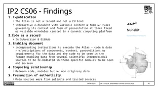 42
T.P. Lauriault, InterPARES Summer School 2025
IP2 CS06 - Findings
1. E-publication
• The Atlas is not a record and not a CU Fond
• interactive e-document with variable content & form w/ rules
governing its context and form of presentation at times fixed
or variable w/modules created in a dynamic computing platform
2.Code as a record
• In Subversion & GitHub
3. Enabling document
• incorporating instructions to execute the Atlas - code & data
– w/descriptions of components, context, preconditions or
requirements for the data and the code to be seen in the
future enabling data from several scientific international
sources to be re-mediated in theme-specific modules to be seen
and re-seen
4. Composing relationship
• Between code, modules but w/ non originary data
5. Presumption of authenticity
• Data sources were from reliable and trusted sources
24/06/2025
 