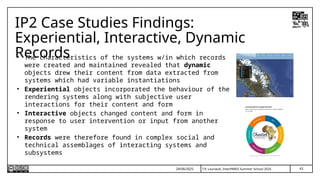 T.P. Lauriault, InterPARES Summer School 2025
IP2 Case Studies Findings:
Experiential, Interactive, Dynamic
Records
• The characteristics of the systems w/in which records
were created and maintained revealed that dynamic
objects drew their content from data extracted from
systems which had variable instantiations
• Experiential objects incorporated the behaviour of the
rendering systems along with subjective user
interactions for their content and form
• Interactive objects changed content and form in
response to user intervention or input from another
system
• Records were therefore found in complex social and
technical assemblages of interacting systems and
subsystems
24/06/2025 43
 