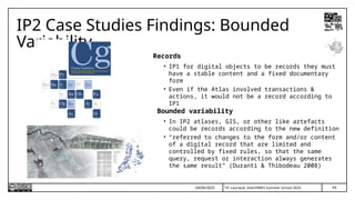44
T.P. Lauriault, InterPARES Summer School 2025
IP2 Case Studies Findings: Bounded
Variability
Records
• IP1 for digital objects to be records they must
have a stable content and a fixed documentary
form
• Even if the Atlas involved transactions &
actions, it would not be a record according to
IP1
Bounded variability
• In IP2 atlases, GIS, or other like artefacts
could be records according to the new definition
• “referred to changes to the form and/or content
of a digital record that are limited and
controlled by fixed rules, so that the same
query, request or interaction always generates
the same result” (Duranti & Thibodeau 2008)
24/06/2025
 