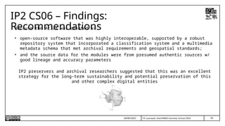 45
T.P. Lauriault, InterPARES Summer School 2025
IP2 CS06 – Findings:
Recommendations
Because the Atlas was created w/:
• open-source software that was highly interoperable, supported by a robust
repository system that incorporated a classification system and a multimedia
metadata schema that met archival requirements and geospatial standards;
• and the source data for the modules were from presumed authentic sources w/
good lineage and accuracy parameters
IP2 preservers and archival researchers suggested that this was an excellent
strategy for the long-term sustainability and potential preservation of this
and other complex digital entities
24/06/2025
 