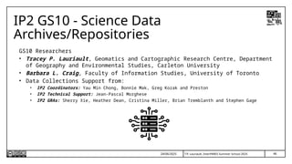 46
T.P. Lauriault, InterPARES Summer School 2025
IP2 GS10 - Science Data
Archives/Repositories
GS10 Researchers
• Tracey P. Lauriault, Geomatics and Cartographic Research Centre, Department
of Geography and Environmental Studies, Carleton University
• Barbara L. Craig, Faculty of Information Studies, University of Toronto
• Data Collections Support from:
• IP2 Coordinators: Yau Min Chong, Bonnie Mak, Greg Kozak and Preston
• IP2 Technical Support: Jean-Pascal Morghese
• IP2 GRAs: Sherry Xie, Heather Dean, Cristina Miller, Brian Tremblanth and Stephen Gage
24/06/2025
 