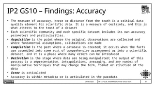T.P. Lauriault, InterPARES Summer School 2025
IP2 GS10 – Findings: Accuracy
• The measure of accuracy, error or distance from the truth is a critical data
quality element for scientific data. It is a measure of certainty, and this is
what attests to the trust of a dataset
• Each scientific community and each specific dataset includes its own accuracy
parameters and particularities.
• Acquisition is the point where the original observations are collected and
where fundamental assumptions, calibrations are made
• Compilation is the part where a database is created; it occurs when the facts
are assembled into some sort of comprehensive arrangement or into a scientific
dataset, and it is a phase where many errors can be introduced
• Derivation is the stage where data are being manipulated; the output of this
process is a representation, interpolations, averaging, and any number of
manipulative techniques that may change the form, format or structure of the
data
• Error is articulated
• Accuracy is within metadata or is articulated in the paradata
24/06/2025 51
 
