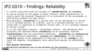 52
T.P. Lauriault, InterPARES Summer School 2025
IP2 GS10 – Findings: Reliability
• Is closely associated with the concepts of reproducibility and accuracy.
• It can be related to the degree to which forecast, model probabilities or
results match the observed frequencies of an occurrence in the environment or
consistently produce the same result.
• More generally, reliability is a quality that can be attributed to a person,
as in a reliable person; to a device, such as a reliable machine; or to a
system that is organized to accomplish certain ends, as in a reliable computer
or records system.
• It is the individual assessor – record/data creator - who determines what
attributes are required before reliability can be reasonably inferred
• Trustworthiness thus has qualitative dimensions - reliability and authenticity
- and quantitative dimensions - accuracy and completeness. If the record’s
integrity appears to be compromised in some way, or if its lineage is not
clear and complete, knowledgeable users would have grounds for withholding
trust
• Data Quality Disclaimers
• Reliability parameters are in the metadata or the paradata
24/06/2025
 