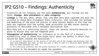 53
T.P. Lauriault, InterPARES Summer School 2025
IP2 GS10 – Findings: Authenticity
• Scientists do not normally use the term authenticity, but instead use the
terms lineage, data provenance or data integrity
• Lineage is the who, what, where, how, and when data were captured and what has
occurred to these data throughout their lifecycle, that includes the methods
and modelling of the data the process of data control begins at the time the
data are ingested into the system, made accessible via Web server sharing
protocols or described into a metadata description form
• Once data are in a particular portal, there are several security measures in
place to ensure they are not tampered with
• Presumption of Authenticity “an inference as to the fact of a record’s
authenticity that is drawn from known facts about the manner in which that
record has been created and maintained.”
1) an explicit description of the sources of the data and of the changes and processes that the
data have undergone over time, so that any user is able to come to a decision about whether the
data fit their proposed use; and
2) the continuing authority that the portal maintains as a viable community of practice & data
• Articulated in the metadata or maybe the paradata
24/06/2025
 