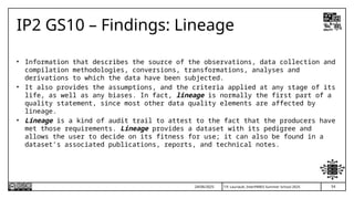 54
T.P. Lauriault, InterPARES Summer School 2025
IP2 GS10 – Findings: Lineage
• Information that describes the source of the observations, data collection and
compilation methodologies, conversions, transformations, analyses and
derivations to which the data have been subjected.
• It also provides the assumptions, and the criteria applied at any stage of its
life, as well as any biases. In fact, lineage is normally the first part of a
quality statement, since most other data quality elements are affected by
lineage.
• Lineage is a kind of audit trail to attest to the fact that the producers have
met those requirements. Lineage provides a dataset with its pedigree and
allows the user to decide on its fitness for use; it can also be found in a
dataset’s associated publications, reports, and technical notes.
24/06/2025
 