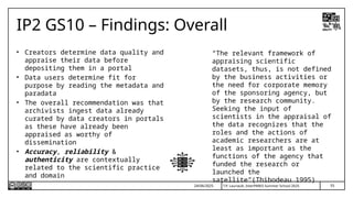 T.P. Lauriault, InterPARES Summer School 2025
IP2 GS10 – Findings: Overall
• Creators determine data quality and
appraise their data before
depositing them in a portal
• Data users determine fit for
purpose by reading the metadata and
paradata
• The overall recommendation was that
archivists ingest data already
curated by data creators in portals
as these have already been
appraised as worthy of
dissemination
• Accuracy, reliability &
authenticity are contextually
related to the scientific practice
and domain
24/06/2025 55
“The relevant framework of
appraising scientific
datasets, thus, is not defined
by the business activities or
the need for corporate memory
of the sponsoring agency, but
by the research community.
Seeking the input of
scientists in the appraisal of
the data recognizes that the
roles and the actions of
academic researchers are at
least as important as the
functions of the agency that
funded the research or
launched the
satellite”(Thibodeau 1995)
 