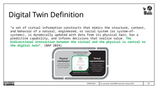 T.P. Lauriault, InterPARES Summer School 2025
Digital Twin Definition
“a set of virtual information constructs that mimics the structure, context,
and behavior of a natural, engineered, or social system (or system-of-
systems), is dynamically updated with data from its physical twin, has a
predictive capability, and informs decisions that realize value. The
bidirectional interaction between the virtual and the physical is central to
the digital twin”. (NAP 2024)
63
24/06/2025
 