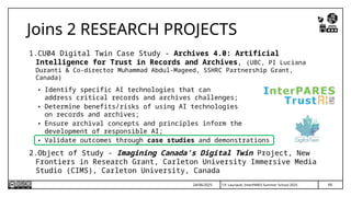 T.P. Lauriault, InterPARES Summer School 2025
1.CU04 Digital Twin Case Study - Archives 4.0: Artificial
Intelligence for Trust in Records and Archives, (UBC, PI Luciana
Duranti & Co-director Muhammad Abdul-Mageed, SSHRC Partnership Grant,
Canada)
• Identify specific AI technologies that can
address critical records and archives challenges;
• Determine benefits/risks of using AI technologies
on records and archives;
• Ensure archival concepts and principles inform the
development of responsible AI;
• Validate outcomes through case studies and demonstrations
2.Object of Study - Imagining Canada’s Digital Twin Project, New
Frontiers in Research Grant, Carleton University Immersive Media
Studio (CIMS), Carleton University, Canada
Joins 2 RESEARCH PROJECTS
66
24/06/2025
 