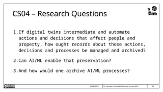 T.P. Lauriault, InterPARES Summer School 2025
CS04 – Research Questions
1.If digital twins intermediate and automate
actions and decisions that affect people and
property, how ought records about those actions,
decisions and processes be managed and archived?
2.Can AI/ML enable that preservation?
3.And how would one archive AI/ML processes?
69
24/06/2025
 