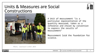 7
T.P. Lauriault, InterPARES Summer School 2025
Units & Measures are Social
Constructions
A Unit of measurement “is a
particular representation of the
quantity measured, taken as a
reference and chosen by convention
to express the results of
measurement”
Measurement laid the foundation for
science.
24/06/2025
Photo, Lauriault w/OSI 2014
 