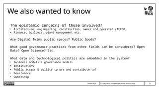 T.P. Lauriault, InterPARES Summer School 2025
We also wanted to know
The epistemic concerns of those involved?
• Architecture, engineering, construction, owner and operated (AECOO)
• Finance, builders, plant management etc.
Are Digital Twins public spaces? Public Goods?
What good governance practices from other fields can be considered? Open
Data? Open Science? Etc.
What data and technological politics are embedded in the system?
• Business models / governance models
• Institutions
• Public access & ability to use and contribute to?
• Governance
• Ownership
71
24/06/2025
 