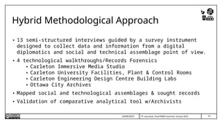T.P. Lauriault, InterPARES Summer School 2025
Hybrid Methodological Approach
• 13 semi-structured interviews guided by a survey instrument
designed to collect data and information from a digital
diplomatics and social and technical assemblage point of view.
• 4 technological walkthroughs/Records Forensics
• Carleton Immersive Media Studio
• Carleton University Facilities, Plant & Control Rooms
• Carleton Engineering Design Centre Building Labs
• Ottawa City Archives
• Mapped social and technological assemblages & sought records
• Validation of comparative analytical tool w/Archivists
24/06/2025 73
 