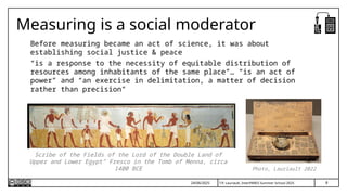 T.P. Lauriault, InterPARES Summer School 2025
Measuring is a social moderator
Before measuring became an act of science, it was about
establishing social justice & peace
“is a response to the necessity of equitable distribution of
resources among inhabitants of the same place”… “is an act of
power” and “an exercise in delimitation, a matter of decision
rather than precision”
Scribe of the Fields of the Lord of the Double Land of
Upper and Lower Egypt” Fresco in the Tomb of Menna, circa
1400 BCE Photo, Lauriault 2022
24/06/2025 8
 