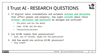 T.P. Lauriault, InterPARES Summer School 2025
I Trust AI - RESEARCH QUESTIONS
1. If digital twins intermediate and automate actions and decisions
that affect people and property, how ought records about those
actions, decisions and processes be managed and archived?
• The parts and not the whole
• Code, AI/ML and the data
• Transactions/Actions
2. Can AI/ML enable that preservation?
• Sure, but of records, maybe not the publication
3. And how would one archive AI/ML processes?
• Stay tuned?
86
24/06/2025
 