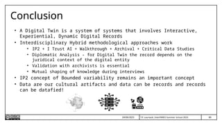 T.P. Lauriault, InterPARES Summer School 2025
Conclusion
• A Digital Twin is a system of systems that involves Interactive,
Experiential, Dynamic Digital Records
• Interdisciplinary Hybrid methodological approaches work
• IP2 + I Trust AI + Walkthrough + Archival + Critical Data Studies
• Diplomatic Analysis - for Digital Twin the record depends on the
juridical context of the digital entity
• Validation with archivists is essential
• Mutual shaping of knowledge during interviews
• IP2 concept of Bounded variability remains an important concept
• Data are our cultural artifacts and data can be records and records
can be datafied!
89
24/06/2025
 