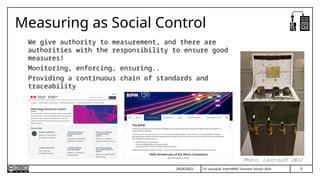 T.P. Lauriault, InterPARES Summer School 2025
Measuring as Social Control
We give authority to measurement, and there are
authorities with the responsibility to ensure good
measures!
Monitoring, enforcing, ensuring..
Providing a continuous chain of standards and
traceability
24/06/2025
Photo, Lauriault 2022
9
 