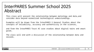 90
T.P. Lauriault, InterPARES Summer School 2025
InterPARES Summer School 2025
Abstract
This class will present the relationship between metrology and data,and
consider data beyond normalized technological understandings.
Examples will be drawn from the InterPARES 2 General Studies about the
concepts of reliability, accuracy and authenticity in the sciences,
and from the InterPARES Trust AI case studies about digital twins and smart
grids.
The class will end with a discussion of the relationship between data and
records.
24/06/2025
 