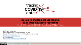http://doi.org/10.22215/CURRRG/2020.TracingCOVID19data
Data & Technological Citizenship
(aka public purpose research)
Dec. 1, 2020 | Monthly COGWG Teleconference / *ODJ*| Teams
Dr. Tracey P. Lauriault
Associate Professor, Critical Media and Big Data,
School of Journalism and Communication, Carleton University
Tracey.Lauriault@Carleton.ca
@TraceyLauriault
https://orcid.org/0000-0003-1847-2738
 