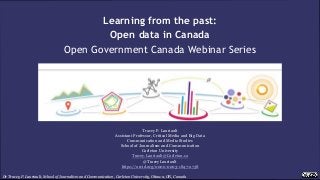 Dr Tracey P. Lauriault, School of Journalism and Communication, Carleton University, Ottawa, ON, Canada
Learning from the past:
Open data in Canada
Open Government Canada Webinar Series
Tracey P. Lauriault
Assistant Professor, Critical Media and Big Data
Communication and Media Studies
School of Journalism and Communication
Carleton University
Tracey.Lauriault@Carleton.ca
@TraceyLauriault
https://orcid.org/0000-0003-1847-2738
 