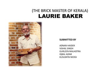 LAURIE BAKER
(THE BRICK MASTER OF KERALA)
SUBMITTED BY
ADNAN HAIDER
VISHAL SINGH
GURLEEN MALHOTRA
IQBAL AZAM
KUSUMITA NEOGI
 