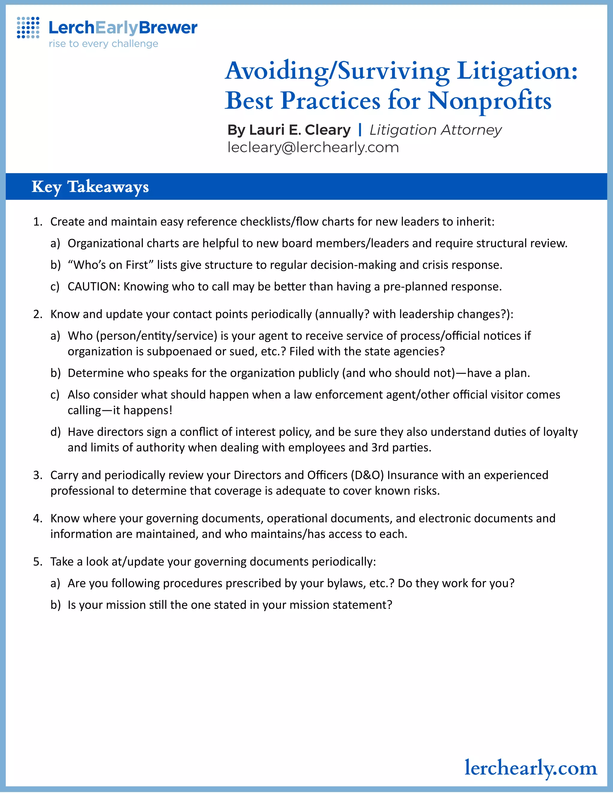 1.Createandmaintaineasyreferencechecklists/flowchartsfornewleaderstoinherit:
a)Organizaonalchartsarehelpfultonewboardmembers/leadersandrequirestructuralreview.
b)“Who’sonFirst”listsgivestructuretoregulardecision-makingandcrisisresponse.
c)CAUTION:Knowingwhotocallmaybebeerthanhavingapre-plannedresponse.
2.Knowandupdateyourcontactpointsperiodically(annually?withleadershipchanges?):
a)Who(person/enty/service)isyouragenttoreceiveserviceofprocess/officialnocesif
organizaonissubpoenaedorsued,etc.?Filedwiththestateagencies?
b)Determinewhospeaksfortheorganizaonpublicly(andwhoshouldnot)—haveaplan.
c)Alsoconsiderwhatshouldhappenwhenalawenforcementagent/otherofficialvisitorcomes
calling—ithappens!
d)Havedirectorssignaconflictofinterestpolicy,andbesuretheyalsounderstandduesofloyalty
andlimitsofauthoritywhendealingwithemployeesand3rdpares.
3.CarryandperiodicallyreviewyourDirectorsandOfficers(D&O)Insurancewithanexperienced
professionaltodeterminethatcoverageisadequatetocoverknownrisks.
4.Knowwhereyourgoverningdocuments,operaonaldocuments,andelectronicdocumentsand
informaonaremaintained,andwhomaintains/hasaccesstoeach.
5.Takealookat/updateyourgoverningdocumentsperiodically:
a)Areyoufollowingproceduresprescribedbyyourbylaws,etc.?Dotheyworkforyou?
b)Isyourmissionslltheonestatedinyourmissionstatement?
Avoiding/SurvivingLitigation:
BestPracticesforNonprofits
ByLauriE.Cleary|LitigationAttorney
lecleary@lerchearly.com
lerchearly.com