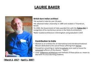 LAURIE BAKERLAURIE BAKER
British-born Indian architectBritish-born Indian architect
•He worked in India for over 50 years
•He obtained Indian citizenship in 1989 and resided in Trivandrum,
Kerala.
•In 1990, the Government of India awarded him with the Padma Shri in
recognition of his meritorious service in the field of architecture.
•Baker studied architecture in Birmingham and graduated in 1937.
(March 2March 2,, 19171917 –– April 1April 1,, 20072007)
• Worked as an architect for an international and interdenominational
Mission dedicated to the care of those suffering from leprosy.
• Focused on converting or replacing asylums once used to house the
ostracized sufferers of the disease - "lepers".
• Used indigenous architecture and methods of these places as means to
deal with his once daunting problems.
Contribution to IndiaContribution to India
 