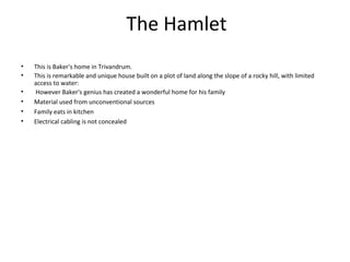The Hamlet
• This is Baker's home in Trivandrum.
• This is remarkable and unique house built on a plot of land along the slope of a rocky hill, with limited
access to water:
• However Baker's genius has created a wonderful home for his family
• Material used from unconventional sources
• Family eats in kitchen
• Electrical cabling is not concealed
 